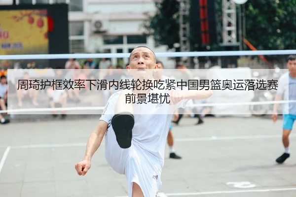 周琦护框效率下滑内线轮换吃紧中国男篮奥运落选赛前景堪忧