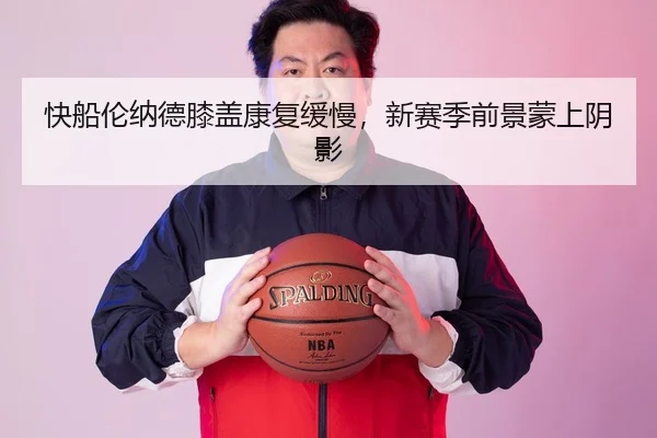 快船伦纳德膝盖康复缓慢，新赛季前景蒙上阴影