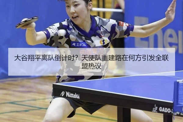 大谷翔平离队倒计时？天使队重建路在何方引发全联盟热议
