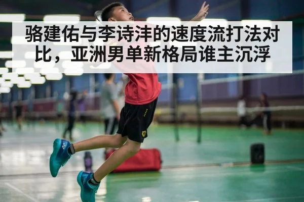 骆建佑与李诗沣的速度流打法对比，亚洲男单新格局谁主沉浮