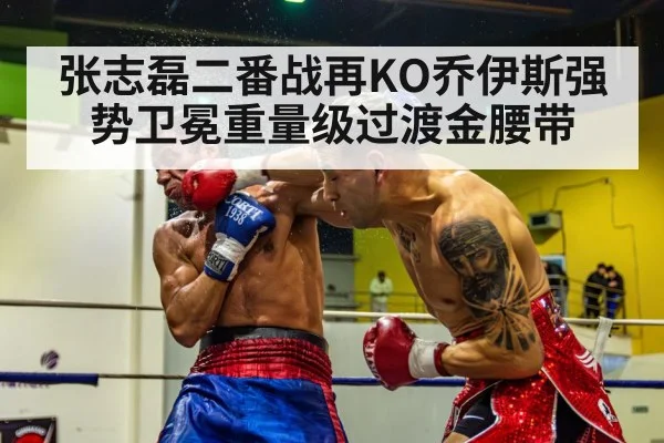 张志磊二番战再KO乔伊斯强势卫冕重量级过渡金腰带